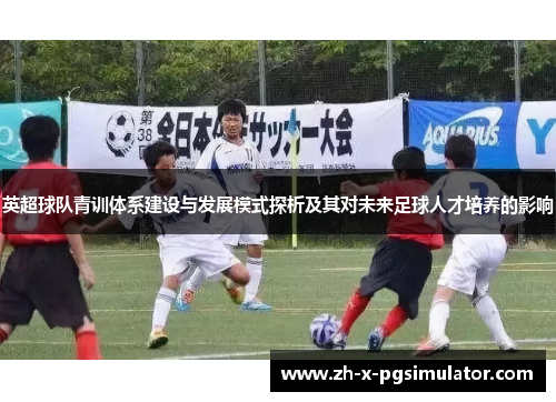英超球队青训体系建设与发展模式探析及其对未来足球人才培养的影响 英超球队青训体系建设与发展模式探析及其对未来足球人才培养的影响