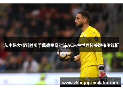 从中场大师到胜负手莫德里奇对阵AC米兰世界杯关键作用解析